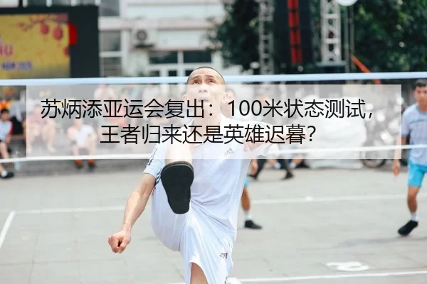 苏炳添亚运会复出：100米状态测试，王者归来还是英雄迟暮？