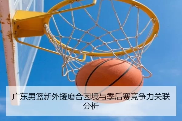 广东男篮新外援磨合困境与季后赛竞争力关联分析