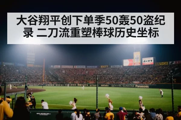 大谷翔平创下单季50轰50盗纪录 二刀流重塑棒球历史坐标
