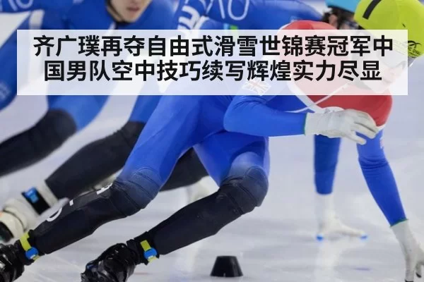 齐广璞再夺自由式滑雪世锦赛冠军中国男队空中技巧续写辉煌实力尽显